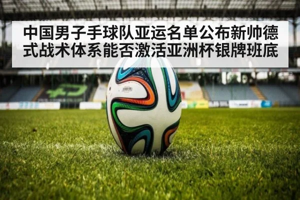 中国男子手球队亚运名单公布新帅德式战术体系能否激活亚洲杯银牌班底（kaiyun com）